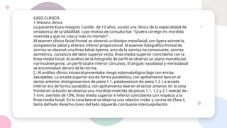 CASO CLINICO
1 Historia clínica
La paciente Kiara milagros Castillo de 13 años, acudió a la clínica de la especialidad de
ortodoncia de la UAGRAM, cuyo motivo de consulta fue: “Quiero corregir mi mordida
invertida y que no crezca más mi mentón”.
Al examen clínico facial frontal se observó un biotipo mesofacial, con ligera asimetría,
competencia labial y el tercio inferior proporcional. Al examen fotográfico frontal de
sonrisa se observó una línea labial óptima, arco de la sonrisa no consonante, sonrisa
asimétrica, curvatura del labio superior recta, línea media superior coincidente con la
línea media facial. Al análisis de la fotografía de perfil se observó un plano mandibular
normodivergente, un perfil total e inferior cóncavos. El ángulo nasolabial y mentolabial
se encontraban dentro de la norma.
[.: Al análisis clínico intraoral presentaba riesgo estomatológico bajo con encías
saludables. La arcada superior era de forma parabólica, con apiñamiento leve en el
sector anterior, distogiroversion de pieza 1.1, palatoversion de pieza 1.2. La arcada
inferior era de forma parabólica, con apiñamiento leve en el sector anterior. En la vista
frontal en oclusión se observa una mordida invertida de piezas 1.1, 1.2 y 2.1 overjet de -
1 mm, overbite de 10%, línea media superior e inferior coincidente con respecto a la
línea media facial. En la vista lateral se observa una relación molar y canina de Clase I,
tanto del lado derecho como del lado izquierdo con buena intercuspidación.
 