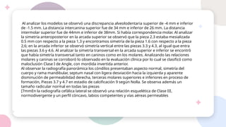 Al analizar los modelos se observó una discrepancia alveolodentaria superior de -4 mm e inferior
de -1.5 mm. La distancia intercanina superior fue de 34 mm e inferior de 26 mm. La distancia
intermolar superior fue de 44mm e inferior de 38mm. Si había correspondencia molar. Al analizar
la simetría anteroposterior en la arcada superior se observó que la pieza 2.3 estaba mesializada
0.5 mm con respecto a la pieza 1,3 y encontramos simetría de la pieza 1.6 con respecto a la pieza
2,6; en la arcada inferior se observó simetría vertical entre las piezas 3.3 y 4.3, al igual que entra
las piezas 3.6 y 4.6. Al analizar la simetría transversal en la arcada superior e inferior se encontró
que había simetría transversal tanto en caninos como en los molares. Analizando las relaciones
molares y caninas se corroboró lo observado en la evaluación clínica por lo cual se clasificó como
maloclusión Clase I de Angle, con mordida invertida anterior.
Al observar la radiografía panorámica los cóndilos presentaban aspecto normal, simetría del
cuerpo y rama mandibular, septum nasal con ligera desviación hacia la izquierda y aparente
disminución de permeabilidad derecha, terceras molares superiores e inferiores en proceso de
formación, Piezas 3.7 y 4.7 en estadio de calcificación 9 según Nolla. Se observa además un
tamaño radicular normal en todas las piezas
[7mmEn la radiografía cefálica lateral se observó una relación esquelética de Clase III,
normodivergente y un perfil cóncavo, labios competentes y vías aéreas permeables
 