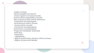 Análisis concluye
Patrón esquelético de clase III
Incisivo superior normoposicionado
Incisivo inferior lingualizado y retruido
Plano oclusal con leve rotación antihoraria
Crecimiento normodivergente
Perfil del tercio inferior cóncavo
: Incisivo inferior retruido
Crecimiento normodivergente
[Crecimiento normodivergente
Proyección mandibular aumentada
Perfil recto
Tratamiento
.: Tejidoblando
• Mejorar el perfil total y del tercio inferior cóncavo
• Mejorar las posiciones labiales
 
