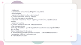: Tejidoóseo
• Mantener las características del patrón esquelético
.: Tejidodentario
• Mantener la relación molar y canina clase I
• Corregir la mordida invertida anterior
• Corregir discrepancia arco diente
• Mejorar la posición del incisivo superior y mantener la posición incisiva
inferior
• Mejorar el overbite
• Corregir asimetrías dentarias anteroposteriores
.: Plan de tratamiento
Camuflaje clase III con aparatología ortodóncica fija con prescripción MBT sin
extracciones
Secuencia de tratamiento Maxila
1. Alineamiento y ynivelaciónconarcos LIgeros 2. Descrucedelamordidaco
narcoJarabak 3. Conformacióndearcada
4. Detalladlo Finalización
 