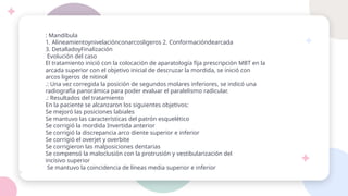 : Mandíbula
1. Alineamientoynivelaciónconarcosligeros 2. Conformacióndearcada
3. DetalladoyFinalización
Evolución del caso
El tratamiento inició con la colocación de aparatología fija prescripción MBT en la
arcada superior con el objetivo inicial de descruzar la mordida, se inició con
arcos ligeros de nitinol
.: Una vez corregida la posición de segundos molares inferiores, se indicó una
radiografía panorámica para poder evaluar el paralelismo radicular.
.: Resultados del tratamiento
En la paciente se alcanzaron los siguientes objetivos:
Se mejoró las posiciones labiales
Se mantuvo las características del patrón esquelético
Se corrigió la mordida Invertida anterior
Se corrigió la discrepancia arco diente superior e inferior
Se corrigió el overjet y overbite
Se corrigieron las malposiciones dentarias
Se compensó la maloclusión con la protrusión y vestibularización del
incisivo superior
Se mantuvo la coincidencia de líneas media superior e inferior
 