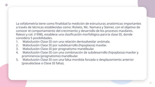 La cefalometría tiene como finalidad la medición de estructuras anatómicas importantes
a través de técnicas establecidas como: Rickets, Mc. Namara y Steiner, con el objetivo de
conocer el comportamiento del crecimiento y desarrollo de los procesos maxilares.
Rakosi y col. (1998), establece una clasificación morfológica para la clase III, donde
considera 5 posibilidades.
1. Maloclusión Clase III con una relación dentoalveolar anómala.
2. Maloclusión Clase III por subdesarrollo (hipoplasia) maxilar.
3. Maloclusión Clase III por prognatismo mandibular.
4. Maloclusión Clase III con una combinación de subdesarrollo (hipoplasia) maxilar y
prominencia (prognatismo) mandibular.
5. Maloclusión Clase III con una falsa mordida forzada o desplazamiento anterior
(pseudoclase o Clase III falsa).
 
