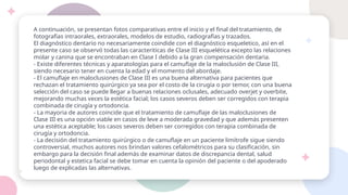 A continuación, se presentan fotos comparativas entre el inicio y el final del tratamiento, de
fotografías intraorales, extraorales, modelos de estudio, radiografías y trazados.
El diagnóstico dentario no necesariamente coindide con el diagnóstico esqueletico, así en el
presente caso se observó todas las caracteriticas de Clase III esquelética excepto las relaciones
molar y canina que se encontraban en Clase I debido a la gran compensación dentaria.
- Existe diferentes técnicas y aparatologías para el camuflaje de la maloclusión de Clase III,
siendo necesario tener en cuenta la edad y el momento del abordaje.
- El camuflaje en maloclusiones de Clase III es una buena alternativa para pacientes que
rechazan el tratamiento quirúrgico ya sea por el costo de la cirugía o por temor, con una buena
selección del caso se puede llegar a buenas relaciones oclusales, adecuado overjet y overbite,
mejorando muchas veces la estética facial; los casos severos deben ser corregidos con terapia
combinada de cirugía y ortodoncia.
- La mayoria de autores coincide que el tratamiento de camuflaje de las maloclusiones de
Clase III es una opción viable en casos de leve a moderada gravedad y que además presenten
una estética aceptable; los casos severos deben ser corregidos con terapia combinada de
cirugía y ortodoncia.
- La decisión del tratamiento quirúrgico o de camuflaje en un paciente limítrofe sigue siendo
controversial, muchos autores nos brindan valores cefalométricos para su clasificación, sin
embargo para la decisión final además de examinar datos de discrepancia dental, salud
periodontal y estetica facial se debe tomar en cuenta la opinión del paciente o del apoderado
luego de explicadas las alternativas.
 