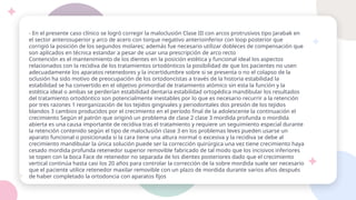 - En el presente caso clínico se logró corregir la maloclusión Clase III con arcos protrusivos tipo Jarabak en
el sector anterosuperior y arco de acero con torque negativo anterioinferior con loop posterior que
corrigió la posición de los segundos molares; además fue necesario utilizar dobleces de compensación que
son aplicados en técnica estandar a pesar de usar una prescripción de arco recto
Contención es el mantenimiento de los dientes en la posición estética y funcional ideal los aspectos
relacionados con la recidiva de los tratamientos ortodónticos la posibilidad de que los pacientes no usen
adecuadamente los aparatos retenedores y la incertidumbre sobre si se presenta o no el colapso de la
oclusión ha sido motivo de preocupación de los ortodoncistas a través de la historia estabilidad la
estabilidad se ha convertido en el objetivo primordial de tratamiento atómico sin esta la función y la
estética ideal o ambas se perderían estabilidad dentaria estabilidad ortopédica mandibular los resultados
del tratamiento ortodóntico son potencialmente inestables por lo que es necesario recurrir a la retención
por tres razones 1 reorganización de los tejidos gingivales y periodontales dos presión de los tejidos
blandos 3 cambios producidos por el crecimiento en el período final de la adolescente la continuación el
crecimiento Según el patrón que originó un problema de clase 2 clase 3 mordida profunda o mordida
abierta es una causa importante de recidiva tras el tratamiento y requiere un seguimiento especial durante
la retención contenido según el tipo de maloclusión clase 3 en los problemas leves pueden usarse un
aparato funcional o posicionada si la cara tiene una altura normal o excesiva y la recidiva se debe al
crecimiento mandibular la única solución puede ser la corrección quirúrgica una vez tiene crecimiento haya
cesado mordida profunda retenedor superior removible fabricado de tal modo que los incisivos inferiores
se topen con la boca Face de retenedor no separada de los dientes posteriores dado que el crecimiento
vertical continúa hasta casi los 20 años para controlar la corrección de la sobre mordida suele ser necesario
que el paciente utilice retenedor maxilar removible con un plazo de mordida durante varios años después
de haber completado la ortodoncia con aparatos fijos
 