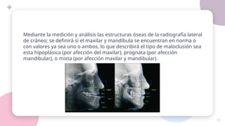 Mediante la medición y análisis las estructuras óseas de la radiografía lateral
de cráneo; se definirá si el maxilar y mandíbula se encuentran en norma o
con valores ya sea uno o ambos, lo que describirá el tipo de maloclusión sea
esta hipoplásica (por afección del maxilar), prognata (por afección
mandibular), o mixta (por afección maxilar y mandibular).
 