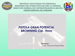 PISTOLA GRAN POTENCIA
BROWNING Cal. 9mm
REPÚBLICA BOLIVARIANA DE VENEZUELA
MINISTERIO DEL PODER POPULAR PARA LA DEFENSA
DIRECCION GENERAL DE CONTRAINTELIGENCIA MILITAR
UNIDAD ESPECIAL DE COMANDO
Instructor:
Cap. José Luis Teixeira Ochoa
 