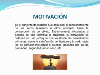 MOTIVACIÓN 
Es el conjunto de factores que impulsan el comportamiento 
de los seres humanos u otros animales hacia la 
consecución de un objeto. Estrechamente vinculadas a 
deseos de tipo instintivo o irracional, la motivación se 
ordenan en una jerarquía que va desde las necesidades 
primarias, como la satisfacción del hambre y la sed, hasta 
las de carácter intelectual o estético, pasando por las de 
propiedad, seguridad, amor, sexo, etc. 
 