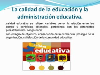 La calidad de la educación y la 
administración educativa. 
calidad educativa se refiere, variables como: la relación entre los 
costos y beneficios obtenidos, pertinencia con los estándares 
preestablecidos, congruencia 
con el logro de objetivos, consecución de la excelencia, prestigio de la 
organización, satisfacción de la comunidad educativa. 
 