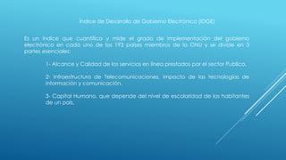 Índice de Desarrollo de Gobierno Electrónico (IDGE)
Es un índice que cuantifica y mide el grado de implementación del gobierno
electrónico en cada uno de los 193 países miembros de la ONU y se divide en 3
partes esenciales:
1- Alcance y Calidad de los servicios en línea prestados por el sector Publico.
2- Infraestructura de Telecomunicaciones, impacto de las tecnologías de
información y comunicación.
3- Capital Humano, que depende del nivel de escolaridad de los habitantes
de un país.
 