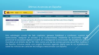 Últimos Avances en España
Esta estrategia consta de Seis capítulos: generar fiabilidad y confianza, suprimir las
restricciones, asegurar el acceso y la conectividad, implantar la economía digital,
promover la sociedad digital e invertir en investigación e innovación de excelencia a nivel
mundial en el ámbito de las TIC. Esto como una de las consecuencias de el Plan Avanza 2
de España, inclusive existe una pagina llamada agenda digital que te va actualizando
sobre las noticias de carácter tecnológico relacionado con España.
 