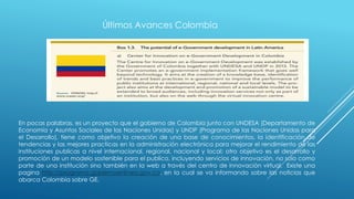 Últimos Avances Colombia
En pocas palabras, es un proyecto que el gobierno de Colombia junto con UNDESA (Departamento de
Economía y Asuntos Sociales de las Naciones Unidas) y UNDP (Programa de las Naciones Unidas para
el Desarrollo), tiene como objetivo la creación de una base de conocimientos, la identificación de
tendencias y las mejores practicas en la administración electrónica para mejorar el rendimiento de las
instituciones publicas a nivel internacional, regional, nacional y local; otro objetivo es el desarrollo y
promoción de un modelo sostenible para el publico, incluyendo servicios de innovación, no solo como
parte de una institución sino también en la web a través del centro de innovación virtual. Existe una
pagina http://programa.gobiernoenlinea.gov.co, en la cual se va informando sobre las noticias que
abarca Colombia sobre GE.
 
