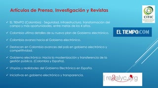Artículos de Prensa, Investigación y Revistas
 EL TIEMPO (Colombia) - Seguridad, infraestructura, transformación del
campo y más oportunidades, entre metas de los 4 años.
 Colombia ultima detalles de su nuevo plan de Gobierno electrónico.
 Colombia avanza hacia el Gobierno electrónico.
 Destacan en Colombia avances del país en gobierno electrónico y
competitividad.
 Gobierno electrónico: Hacia la modernización y transferencia de la
gestión pública. (Colombia y España).
 Utopías y realidades del Gobierno Electrónico en España.
 Iniciativas en gobierno electrónico y transparencia.
 