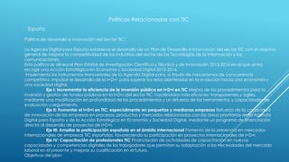 Políticas Relacionadas con TIC
España
Política de desarrollo e innovación del Sector TIC:
La Agenda Digital para España establece el desarrollo de un Plan de Desarrollo e Innovación del sector TIC con el objetivo
general de mejorar la competitividad de las industrias del sector de las Tecnologías de la Información y las
comunicaciones.
Esta política se alinea el Plan Estatal de Investigación Científica y Técnica y de Innovación 2013-2016 en el que se ha
recoge una Acción Estratégica en Economía y Sociedad Digital 2013-2016.
Implementa los instrumentos transversales de la Agenda Digital para, a través de mecanismos de concurrencia
competitiva, impulsar el desarrollo de la I+D+i para superar los retos planteados en la evolución hacia una economía y
una sociedad digital.
Eje I: Incrementar la eficiencia de la inversión pública en I+D+i en TIC Mejora de los procedimientos para la
inversión y gestión de fondos públicos en la I+D+i del sector TIC, haciéndolos más eficaces, transparentes y ágiles,
mediante una modificación en profundidad de los procedimientos y un refuerzo de las herramientas y capacidades de
evaluación y seguimiento.
Eje II: Fomentar el I+D+i en TIC, especialmente en pequeñas y medianas empresas Refuerzo de la capacidad
de innovación de las empresas en procesos, productos y mercados relacionados con las áreas prioritarias de la Agenda
Digital para España y de la Acción Estratégica en Economía y Sociedad Digital, mediante un programa de financiación
directa al desarrollo de proyectos de I+D+i.
Eje III: Ampliar la participación española en el ámbito internacional Fomento de la presencia en mercados
internacionales de empresas TIC españolas, favoreciendo su participación en proyectos internacionales de I+D+i.
Eje IV: Capacitación de profesionales TIC Financiación de actividades de capacitación en nuevas
capacidades y competencias digitales de los trabajadores que permitan su adaptación a las necesidades del mercado
laboral en el presente y mejorar su cualificación en el futuro.
Objetivos del plan
 