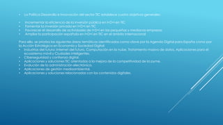 • La Política Desarrollo e Innovación del sector TIC establece cuatro objetivos generales:
• Incrementar la eficiencia de la inversión pública en I+D+i en TIC
• Fomentar la inversión privada en I+D+i en TIC
• Favorecer el desarrollo de actividades de I+D+i en las pequeñas y medianas empresas
• Ampliar la participación española en I+D+i en TIC en el ámbito internacional
Para ello, se prioriza las siguientes áreas temáticas identificadas como clave por la Agenda Digital para España como por
la Acción Estratégica en Economía y Sociedad Digital:
• Industrias del futuro: Internet del futuro, Computación en la nube, Tratamiento masivo de datos, Aplicaciones para el
ecosistema móvil y Ciudades inteligentes.
• Ciberseguridad y confianza digital.
• Aplicaciones y soluciones TIC orientadas a la mejora de la competitividad de la pyme.
• Evolución de la administración electrónica.
• Aplicaciones de gestión medioambiental.
• Aplicaciones y soluciones relacionadas con los contenidos digitales.
 