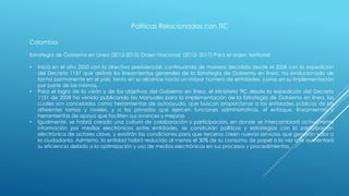 Políticas Relacionadas con TIC
Colombia
Estrategia de Gobierno en Línea (2012-2015) Orden Nacional. (2012- 2017) Para el orden territorial:
• Inició en el año 2000 con la directiva presidencial, continuando de manera decidida desde el 2008 con la expedición
del Decreto 1151 que definió los lineamientos generales de la Estrategia de Gobierno en línea, ha evolucionado de
forma permanente en el país, tanto en su alcance hacia un mayor número de entidades, como en su implementación
por parte de las mismas,
• Para el logro de la visión y de los objetivos del Gobierno en línea, el Ministerio TIC desde la expedición del Decreto
1151 de 2008 ha venido publicando los Manuales para la Implementación de la Estrategia de Gobierno en línea, los
cuales son concebidos como herramientas de autoayuda, que buscan proporcionar a las entidades públicas de las
diferentes ramas y niveles, y a los privados que ejercen funciones administrativas, el enfoque, lineamientos y
herramientas de apoyo que faciliten sus avances y mejoras
• Igualmente, se habrá creado una cultura de colaboración y participación, en donde se intercambiará activamente
información por medios electrónicos entre entidades, se construirán políticas y estrategias con la participación
electrónica de actores clave, y existirán las condiciones para que terceros creen nuevos servicios que generan valor a
la ciudadanía. Asimismo, la entidad habrá reducido al menos el 30% de su consumo de papel a la vez que aumentará
su eficiencia debido a la optimización y uso de medios electrónicos en sus procesos y procedimientos.
 