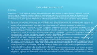 Políticas Relacionadas con TIC
Colombia
En el año 2012, con el objeto de impulsar el Gobierno en línea, se ha definido un nuevo método a seguir por parte de
las entidades, el cual está compuesto por 6 componentes que agrupan actividades que deben ser implementadas
por las entidades para avanzar en la implementación de la Estrategia. Dichos componentes están enfocados en los
ciudadanos y/o usuarios, quienes determinan la calidad de la información y servicios que el Estado presta y habilita.
1. Elementos Transversales: comprende las actividades que deben implementar las entidades para conocer sus
diferentes grupos de usuarios, identificar sus necesidades e investigar permanentemente sobre los cambios en las
tendencias de comportamiento, para aplicar este conocimiento a sus diferentes momentos de interacción.
2. Información en línea: comprende todas las actividades a desarrollar para que las entidades dispongan para los
diferentes tipos de usuarios de un acceso electrónico a toda la información relativa a su misión, planeación
estratégica, trámites y servicios, espacios de interacción, ejecución presupuestal, funcionamiento, inversión, estructura
organizacional, datos de contacto, normatividad relacionada, novedades y contratación, observando las reservas
constitucionales y de Ley, cumpliendo todos los requisitos de calidad, disponibilidad, accesibilidad, estándares de
seguridad y dispuesta de forma tal que sea fácil de ubicar, utilizar y reutilizar.
3. Interacción en línea: comprende todas las actividades para que las entidades habiliten herramientas de
comunicación de doble vía entre los servidores públicos, organizaciones, ciudadanos y empresas.
4. Transacción en línea: comprende todas las actividades para que las entidades dispongan sus trámites y servicios para
los diferentes tipos de usuarios, los cuales podrán gestionarse por diversos canales electrónicos, permitiéndoles realizar
desde la solicitud hasta la obtención del producto sin la necesidad de aportar documentos que reposen en cualquier
otra entidad pública o privada que cumpla funciones públicas.
5. Transformación: comprende todas las actividades para que las entidades realicen cambios en la manera de operar
para eliminar límites entre sus dependencias y con otras entidades públicas, intercambiando información por medios
electrónicos haciendo uso del lenguaje común de intercambio de información, liderando o participando en cadenas
de trámites en línea.
 