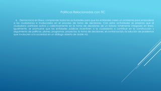 Políticas Relacionadas con TIC
6. Democracia en línea: comprende todas las actividades para que las entidades creen un ambiente para empoderar
a los ciudadanos e involucrarlos en el proceso de toma de decisiones. Con estas actividades se propicia que el
ciudadano participe activa y colectivamente en la toma de decisiones de un Estado totalmente integrado en línea.
Igualmente, se promueve que las entidades públicas incentiven a la ciudadanía a contribuir en la construcción y
seguimiento de políticas, planes, programas, proyectos, la toma de decisiones, el control social y la solución de problemas
que involucren a la sociedad en un diálogo abierto de doble vía.
 