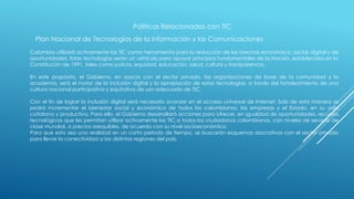 Políticas Relacionadas con TIC
Plan Nacional de Tecnologías de la Información y las Comunicaciones
Colombia utilizará activamente las TIC como herramienta para la reducción de las brechas económica, social, digital y de
oportunidades. Estas tecnologías serán un vehículo para apoyar principios fundamentales de la Nación, establecidos en la
Constitución de 1991, tales como justicia, equidad, educación, salud, cultura y transparencia.
En este propósito, el Gobierno, en asocio con el sector privado, las organizaciones de base de la comunidad y la
academia, será el motor de la inclusión digital y la apropiación de estas tecnologías, a través del fortalecimiento de una
cultura nacional participativa y equitativa de uso adecuado de TIC.
Con el fin de lograr la inclusión digital será necesario avanzar en el acceso universal de Internet. Solo de esta manera se
podrá incrementar el bienestar social y económico de todos los colombianos, las empresas y el Estado, en su vida
cotidiana y productiva. Para ello, el Gobierno desarrollará acciones para ofrecer, en igualdad de oportunidades, recursos
tecnológicos que les permitan utilizar activamente las TIC a todos los ciudadanos colombianos, con niveles de servicio de
clase mundial, a precios asequibles, de acuerdo con su nivel socioeconómico.
Para que esto sea una realidad en un corto período de tiempo, se buscarán esquemas asociativos con el sector privado
para llevar la conectividad a las distintas regiones del país.
 