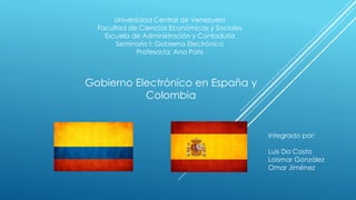 Universidad Central de Venezuela
Facultad de Ciencias Económicas y Sociales
Escuela de Administración y Contaduría
Seminario I: Gobierno Electrónico
Profesor/a: Ana Paris
Gobierno Electrónico en España y
Colombia
Integrado por:
Luis Da Costa
Loismar González
Omar Jiménez
 