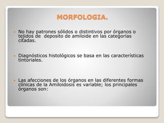 MORFOLOGIA.
 No hay patrones sólidos o distintivos por órganos o
tejidos de deposito de amiloide en las categorías
citadas.
 Diagnósticos histológicos se basa en las características
tintoriales.
 Las afecciones de los órganos en las diferentes formas
clínicas de la Amiloidosis es variable; los principales
órganos son:
 