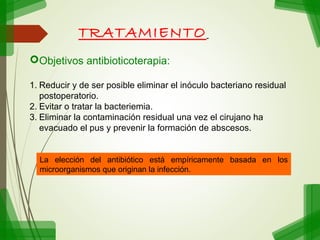 TRATAMIENTO
Objetivos antibioticoterapia:
1. Reducir y de ser posible eliminar el inóculo bacteriano residual
postoperatorio.
2. Evitar o tratar la bacteriemia.
3. Eliminar la contaminación residual una vez el cirujano ha
evacuado el pus y prevenir la formación de abscesos.

La elección del antibiótico está empíricamente basada en los
microorganismos que originan la infección.

 