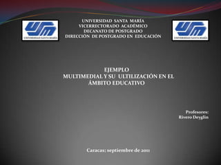 UNIVERSIDAD  SANTA  MARÍAVICERRECTORADO  ACADÉMICODECANATO DE POSTGRADODIRECCIÓN  DE POSTGRADO EN  EDUCACIÓN EJEMPLO    MULTIMEDIAL Y SU  ULTILIZACIÓN EN EL ÁMBITO EDUCATIVO  Profesores: Rivero Deyglin  Caracas; septiembre de 2011 