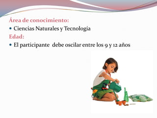 Área de conocimiento:Ciencias Naturales y Tecnología Edad: El participante  debe oscilar entre los 9 y 12 años 