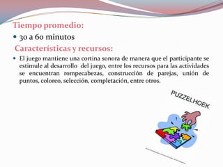 Tiempo promedio: 30 a 60 minutosCaracterísticas y recursos:El juego mantiene una cortina sonora de manera que el participante se estimule al desarrollo  del juego, entre los recursos para las actividades se encuentran rompecabezas, construcción de parejas, unión de puntos, coloreo, selección, completación, entre otros.