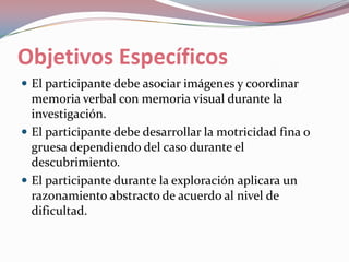 Objetivos EspecíficosEl participante debe asociar imágenes y coordinar memoria verbal con memoria visual durante la investigación.El participante debe desarrollar la motricidad fina o gruesa dependiendo del caso durante el descubrimiento.El participante durante la exploración aplicara un razonamiento abstracto de acuerdo al nivel de dificultad.