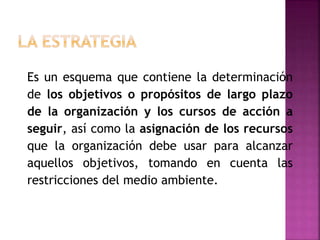 Es un esquema que contiene la determinación
de los objetivos o propósitos de largo plazo
de la organización y los cursos de acción a
seguir, así como la asignación de los recursos
que la organización debe usar para alcanzar
aquellos objetivos, tomando en cuenta las
restricciones del medio ambiente.
 