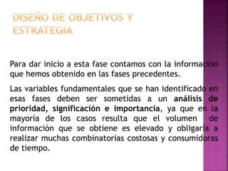 Para dar inicio a esta fase contamos con la información
que hemos obtenido en las fases precedentes.
Las variables fundamentales que se han identificado en
esas fases deben ser sometidas a un análisis de
prioridad, significación e importancia, ya que en la
mayoría de los casos resulta que el volumen de
información que se obtiene es elevado y obligaría a
realizar muchas combinatorias costosas y consumidoras
de tiempo.
 