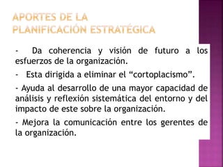 - Da coherencia y visión de futuro a los
esfuerzos de la organización.
- Esta dirigida a eliminar el “cortoplacismo”.
- Ayuda al desarrollo de una mayor capacidad de
análisis y reflexión sistemática del entorno y del
impacto de este sobre la organización.
- Mejora la comunicación entre los gerentes de
la organización.
 