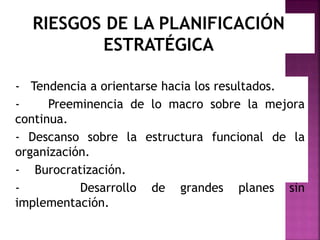 RIESGOS DE LA PLANIFICACIÓN
ESTRATÉGICA
- Tendencia a orientarse hacia los resultados.
- Preeminencia de lo macro sobre la mejora
continua.
- Descanso sobre la estructura funcional de la
organización.
- Burocratización.
- Desarrollo de grandes planes sin
implementación.
 