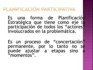Es una forma de Planificación
Estratégica que tiene como eje la
participación de todos los “actores”
involucrados en la problemática.
Es un proceso de “concertación”
permanente, por lo tanto no se
puede ajustar a etapas sino a
“momentos”.
 