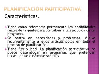 Características.
 Tiene como referencia permanente las posibilidades
reales de la gente para contribuir a la ejecución de un
programa.
 Se centra en necesidades y problemas. Vuelve
recurrentemente a ellos articulándolos en todo el
proceso de planificación.
 Tiene flexibilidad. La planificación participativa no
puede desembocar en programas que pretendan
encasillar las dinámicas sociales
 