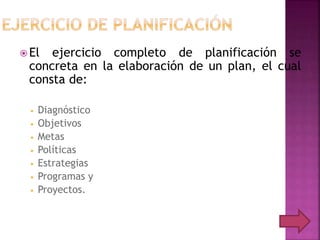  El ejercicio completo de planificación se
concreta en la elaboración de un plan, el cual
consta de:
• Diagnóstico
• Objetivos
• Metas
• Políticas
• Estrategias
• Programas y
• Proyectos.
 