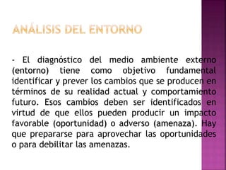 - El diagnóstico del medio ambiente externo
(entorno) tiene como objetivo fundamental
identificar y prever los cambios que se producen en
términos de su realidad actual y comportamiento
futuro. Esos cambios deben ser identificados en
virtud de que ellos pueden producir un impacto
favorable (oportunidad) o adverso (amenaza). Hay
que prepararse para aprovechar las oportunidades
o para debilitar las amenazas.
 
