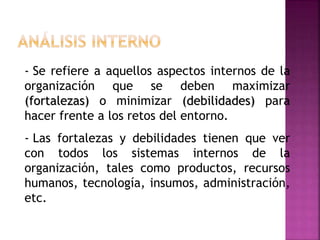 - Se refiere a aquellos aspectos internos de la
organización que se deben maximizar
(fortalezas) o minimizar (debilidades) para
hacer frente a los retos del entorno.
- Las fortalezas y debilidades tienen que ver
con todos los sistemas internos de la
organización, tales como productos, recursos
humanos, tecnología, insumos, administración,
etc.
 