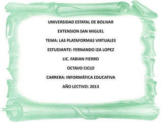 UNIVERSIDAD ESTATAL DE BOLIVAR
EXTENSION SAN MIGUEL
TEMA: LAS PLATAFORMAS VIRTUALES
ESTUDIANTE: FERNANDO IZA LOPEZ
LIC. FABIAN FIERRO
OCTAVO CICLO
CARRERA: INFORMÁTICA EDUCATIVA
AÑO LECTIVO: 2013
 