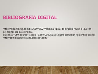 https://diaonline.ig.com.br/2019/05/27/comida-tipica-de-brasilia-reune-o-que-ha-
de-melhor-da-gastronomía-
brasileira/?utm_source=Isabela+Gon%C3%A7alves&utm_campaign=diaonline-author
http://comidasbrasilraiane.blogspot.com/
BIBLIOGRAFIA DIGITAL
 