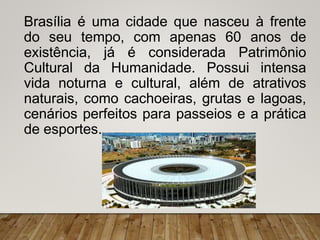 Brasília é uma cidade que nasceu à frente
do seu tempo, com apenas 60 anos de
existência, já é considerada Patrimônio
Cultural da Humanidade. Possui intensa
vida noturna e cultural, além de atrativos
naturais, como cachoeiras, grutas e lagoas,
cenários perfeitos para passeios e a prática
de esportes.
 