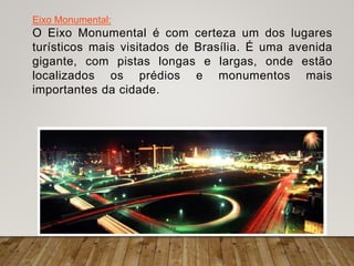 Eixo Monumental:
O Eixo Monumental é com certeza um dos lugares
turísticos mais visitados de Brasília. É uma avenida
gigante, com pistas longas e largas, onde estão
localizados os prédios e monumentos mais
importantes da cidade.
 