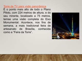 Torre de TV para visão panorâmica
É o ponto mais alto de todo o Plano
Piloto, com 224 metros de altura, e do
seu mirante, localizado a 75 metros,
temse uma visão completa do Eixo
Monumental. Acontece, nos fins de
semana, a mais tradicional feira de
artesanato de Brasília, conhecida
como a “Feira da Torre”.
 