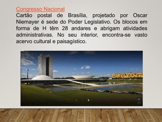 Congresso Nacional
Cartão postal de Brasília, projetado por Oscar
Niemayer é sede do Poder Legislativo. Os blocos em
forma de H têm 28 andares e abrigam atividades
administrativas. No seu interior, encontra-se vasto
acervo cultural e paisagístico.
 