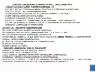 LAS RAZONES EXPUESTAS POR EL PARTIDO SOCIALISTA UNIDO DE VENEZUELA.
  ¿POR QUE UNA HABILITANTE EN ESOS MOMENTOS? 1961-1998
  ADECUAR EL SISTEMA ECONÓMICO Y FINANCIERO NACIONAL AL SISTEMA CAPITALISTA MUNDIAL
  DEBILITAR EL ESTADO Y REDUCIR LA INVERSIÓN SOCIAL
  APLICAR MEDIDAS INSUSTANCIALES, QUE NO SIGNIFIQUEN CAMBIOS ESTRUCTURALES
  APLICAR MEDIDAS IMPOSITIVAS SOBRE EL PUEBLO
  REDISTRIBUIR DE MANERA DESIGUAL LA RIQUEZA NACIONAL
  FORTALECER LOS CAPITALES TRANSNACIONALES Y, ASÍ, IMPLANTAR EL MODELO NEOLIBERAL
  ADECUAR LOS INTERESES DEL ESTADO A LOS DE LAS OLIGARQUÍAS, EN DETRIMENTO DE LAS
  CONDICIONES LABORALES DE LOS TRABAJADORES.
¿POR QUÉ UNA HABILITANTE EN ESTE MOMENTO?
NECESIDAD DE RESPONDER A UNA SITUACIÓN DE EMERGENCIA
INCLEMENCIA DE LA LLUVIAS EN LAS DIFERENTES REGIONES Y LOCALIDADES DEL PAÍS
OBSTRUCCIÓN Y DESTRUCCIÓN DE LAS VÍAS DE COMUNICACIÓN
DESTRUCCIÓN DE VIVIENDAS, LO QUE TRAJO COMO CONSECUENCIA 132,786 PERSONAS ,APROXIMADAMENTE,
UBICADAS EN 391 REFUGIOS A NIVEL NACIONAL.
DESTRUCCIÓN DE GRANDES EXTENSIONES DE TIERRAS CULTIVADAS
DETERIORO DE LOS SUELOS
PÉRDIDA DE BIENES MATERIALES
 ¿CUÁLES SON LOS BENEFICIOS DE LA LEY HABILITANTE?
DISMINUYE LOS TIEMPOS DE APROBACIÓN DE LAS LEYES
SIMPLIFICA LOS TRÁMITES ADMINISTRATIVOS
AGILIZA TODAS LAS MEDIDAS NECESARIAS PARA DAR RESPUESTA A LA EMERGENCIA
PODRÁ CREAR PROCEDIMIENTOS ADMINISTRATIVOS EXTRAORDINARIOS
DA RESPUESTA OPORTUNA Y EFICAZ A LOS AFECTADOS, EN MATERIAS PRIORITARIAS , COMO: VIVIENDA,
AGRICULTURA, ALIMENTACIÓN, INFRAESTRUCTURA, ÁREA ECONÓMICA, ENTRE OTRAS
 