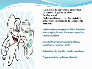 ¿Cómo puedo prevenir la gingivitis?
La correcta higiene bucal es
fundamental
Podes ayudar a detener la gingivitis
antes que se desarrolle de la siguiente
manera:
Cepilladocorrectoy usoapropiadodelhilodentalpara
eliminarlaplaca,losrestosde alimentosy controlarla
acumulaciónde sarro
Alimentacióncorrectaparaasegurarla adecuada
nutriciónde sumandíbulay dientes
En laadultesevitarcigarrillosy otrasformasde tabaco
Programarcontrolesregularesconel dentista
 