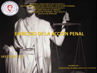 REPÚBLICA BOLIVARIANA DE VENEZUELA
MINISTERIO DEL PODER POPULAR PARA LA EDUCACIÓN SUPERIOR
UNIVERSIDAD BICENTENARIA DE ARAGUA
VICERRECTORADO ACADÉMICO
SAN JOAQUIN DE TURMERO – EDO. ARAGUA
ESCUELA DE DERECHO

EJERCICIO DE LA ACCION PENAL

SECCIÓN: “33”
BACHILLER:
Leninso Enrique Hernández Arrieta C.I: V-13.944.203

 