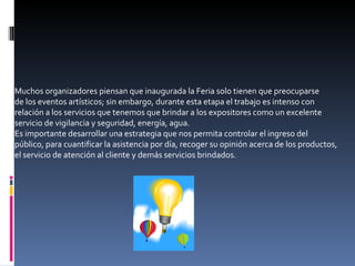 Muchos organizadores piensan que inaugurada la Feria solo tienen que preocuparse de los eventos artísticos; sin embargo, durante esta etapa el trabajo es intenso con relación a los servicios que tenemos que brindar a los expositores como un excelente servicio de vigilancia y seguridad, energía, agua. Es importante desarrollar una estrategia que nos permita controlar el ingreso del público, para cuantificar la asistencia por día, recoger su opinión acerca de los productos, el servicio de atención al cliente y demás servicios brindados. 