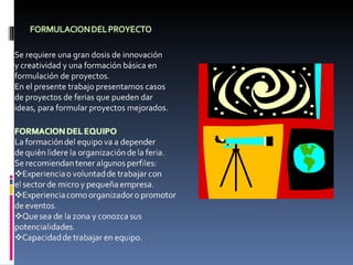 Se requiere una gran dosis de innovación y creatividad y una formación básica en formulación de proyectos. En el presente trabajo presentamos casos de proyectos de ferias que pueden dar ideas, para formular proyectos mejorados. 