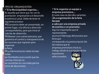 TIPO DE ORGANIZACIÓN Si la Municipalidad organiza... Es aquella que tiene que ver con la promoción  empresarial o el desarrollo económico Local. Debe de tener el siguiente proceso: El proyecto debe ser presentado, en primer lugar, a la oficina o dirección correspondiente, para que inicie el trámite de obtención. Obtener una cuenta bancaria, que garantice el control y transparencia de los recursos que ingresan para organizar la feria. La Administración debe brindar todas las facilidades procurando que las normas internas no se conviertan en una traba para la toma de decsiciones. Si lo organiza un equipo o empresa promotora... En este caso se dan dos variantes. La organización de la feria llevada a cabo por una empresa privada de eventos o un promotor. Aquí es importante que el representante asuma el liderazgo del proceso pre-feria que corresponde a la preinscripción De tal manera que la empresa promotora inicie su trabajo desde la inscripción de los expositores seleccionados. 